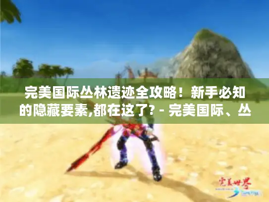 完美国际丛林遗迹全攻略！新手必知的隐藏要素,都在这了? - 完美国际、丛林遗迹、全攻略、新手、隐藏宝箱、BOSS弱点、剧情彩蛋