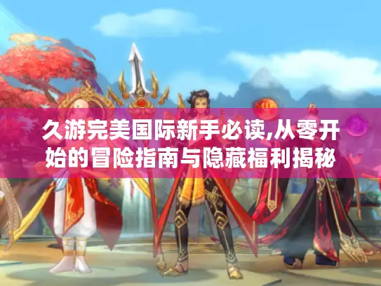 久游完美国际新手必读,从零开始的冒险指南与隐藏福利揭秘