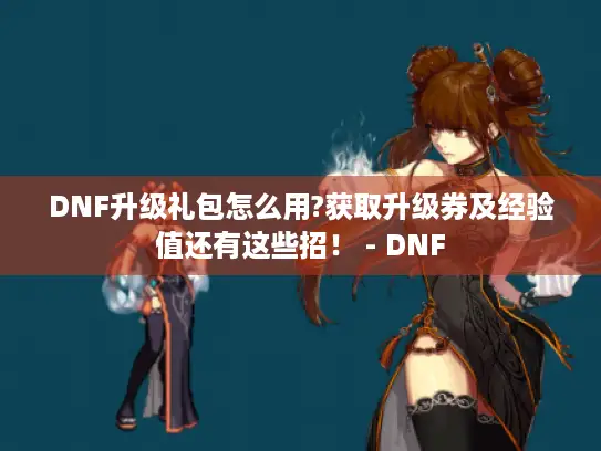 DNF升级礼包怎么用?获取升级券及经验值还有这些招！ - DNF