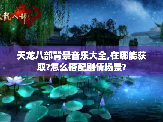 天龙八部背景音乐大全,在哪能获取?怎么搭配剧情场景? 天龙八部背景音乐大全,在哪能获取?怎么搭配剧情场景?