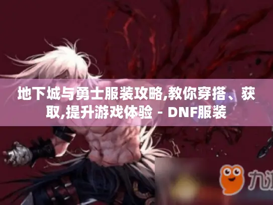 地下城与勇士服装攻略,教你穿搭、获取,提升游戏体验 - DNF服装