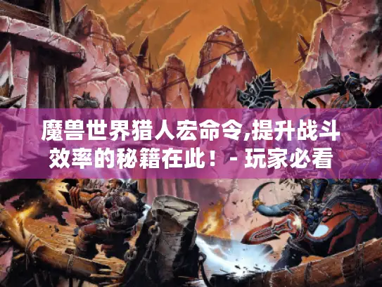 魔兽世界猎人宏命令,提升战斗效率的秘籍在此!- 玩家必看 魔兽世界猎人宏命令,提升战斗效率的秘籍在此!- 玩家必看