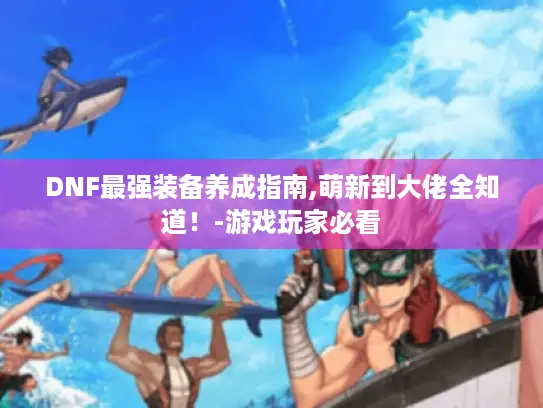 DNF最强装备养成指南,萌新到大佬全知道！-游戏玩家必看