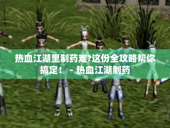 热血江湖里制药难?这份全攻略帮你搞定！ - 热血江湖制药