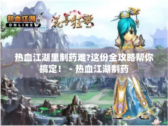 热血江湖里制药难?这份全攻略帮你搞定！ - 热血江湖制药