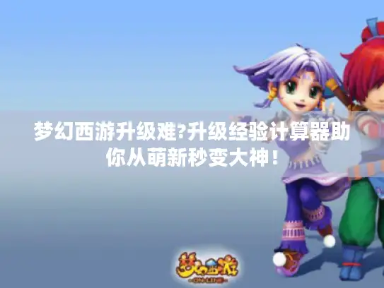 梦幻西游升级难?升级经验计算器助你从萌新秒变大神！