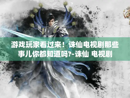 游戏玩家看过来！诛仙电视剧那些事儿你都知道吗?-诛仙 电视剧
