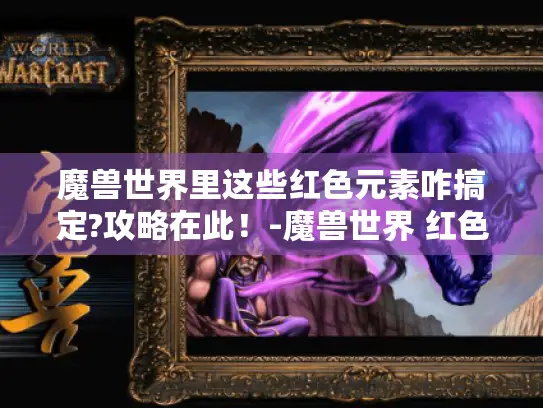 魔兽世界里这些红色元素咋搞定?攻略在此!-魔兽世界 红色 魔兽世界里这些红色元素咋搞定?攻略在此!-魔兽世界 红色