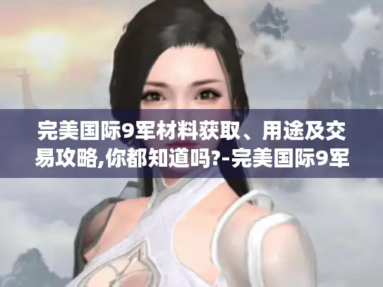 完美国际9军材料获取、用途及交易攻略,你都知道吗?-完美国际9军材料 完美国际9军材料获取、用途及交易攻略,你都知道吗?-完美国际9军材料