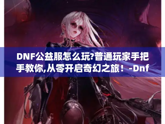 DNF公益服怎么玩?普通玩家手把手教你,从零开启奇幻之旅!-Dnf公益服 DNF公益服怎么玩?普通玩家手把手教你,从零开启奇幻之旅!-Dnf公益服