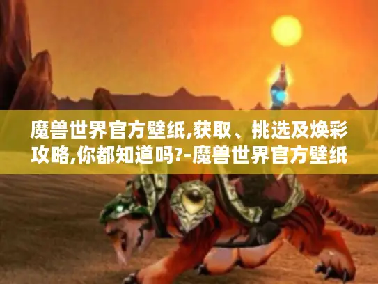 魔兽世界官方壁纸,获取、挑选及焕彩攻略,你都知道吗?-魔兽世界官方壁纸