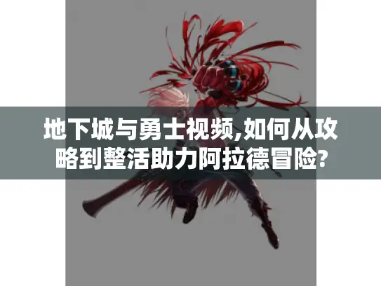 地下城与勇士视频,如何从攻略到整活助力阿拉德冒险?