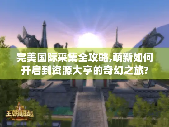 完美国际采集全攻略,萌新如何开启到资源大亨的奇幻之旅?