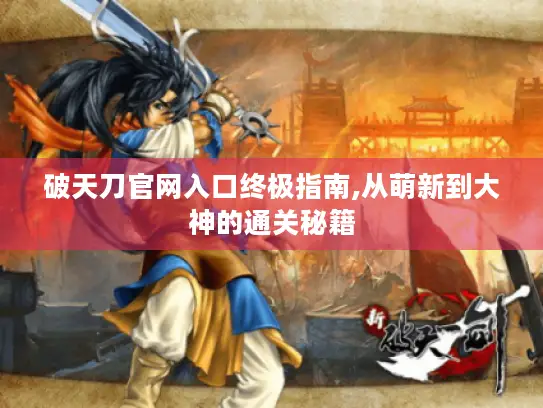 破天刀官网入口终极指南,从萌新到大神的通关秘籍