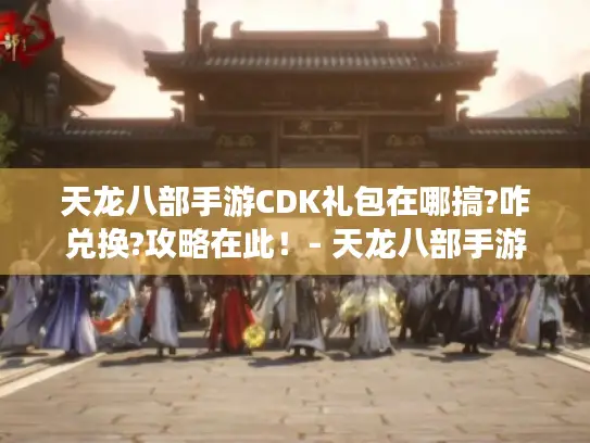 天龙八部手游CDK礼包在哪搞?咋兑换?攻略在此！- 天龙八部手游
