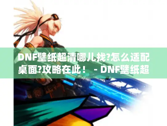DNF壁纸超清哪儿找?怎么适配桌面?攻略在此！ - DNF壁纸超清