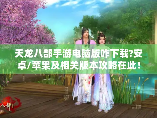 天龙八部手游电脑版咋下载?安卓/苹果及相关版本攻略在此！