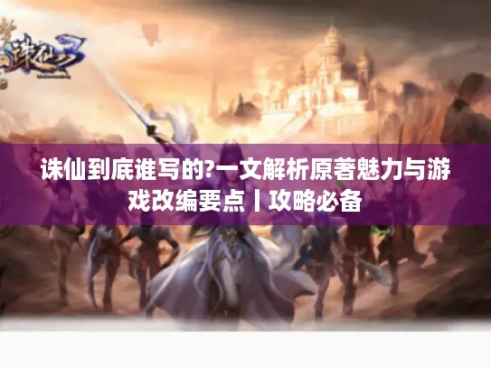 诛仙到底谁写的?一文解析原著魅力与游戏改编要点丨攻略必备
