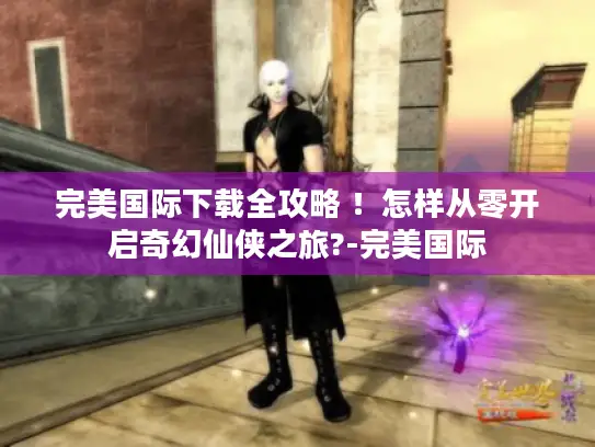 完美国际下载全攻略 ！怎样从零开启奇幻仙侠之旅?-完美国际