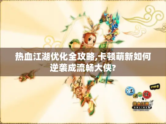 热血江湖优化全攻略,卡顿萌新如何逆袭成流畅大侠?