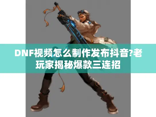 DNF视频怎么制作发布抖音?老玩家揭秘爆款三连招