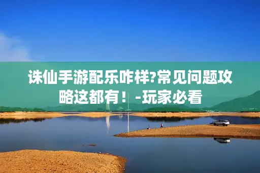 诛仙手游配乐咋样?常见问题攻略这都有!-玩家必看 诛仙手游配乐咋样?常见问题攻略这都有!-玩家必看