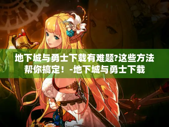地下城与勇士下载有难题?这些方法帮你搞定！-地下城与勇士下载