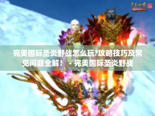 完美国际圣炎野战怎么玩?攻略技巧及常见问题全解! - 完美国际圣炎野战 完美国际圣炎野战怎么玩?攻略技巧及常见问题全解! - 完美国际圣炎野战