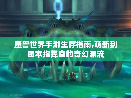 魔兽世界手游生存指南,萌新到团本指挥官的奇幻漂流 魔兽世界手游生存指南,萌新到团本指挥官的奇幻漂流
