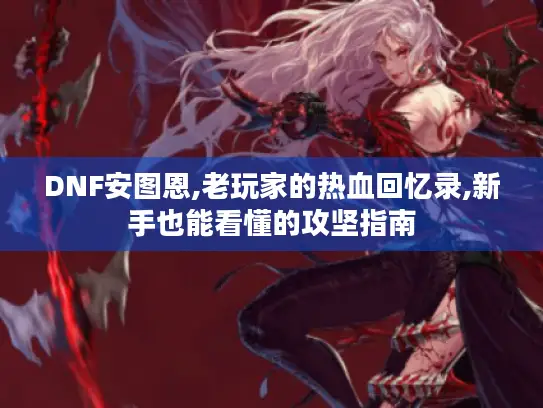 DNF安图恩,老玩家的热血回忆录,新手也能看懂的攻坚指南 DNF安图恩,老玩家的热血回忆录,新手也能看懂的攻坚指南