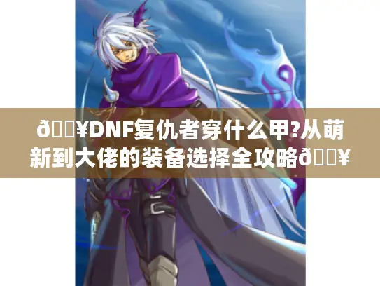 🔥DNF复仇者穿什么甲?从萌新到大佬的装备选择全攻略🔥