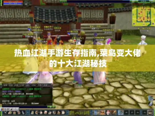 热血江湖手游生存指南,菜鸟变大佬的十大江湖秘技
