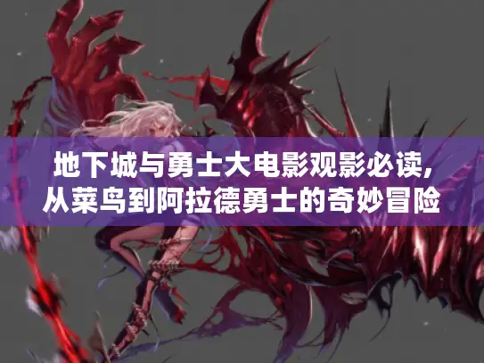 地下城与勇士大电影观影必读,从菜鸟到阿拉德勇士的奇妙冒险