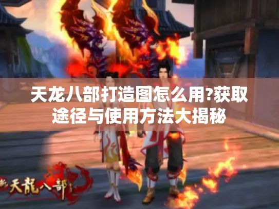 天龙八部打造图怎么用?获取途径与使用方法大揭秘