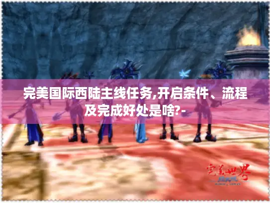 完美国际西陆主线任务,开启条件、流程及完成好处是啥?-