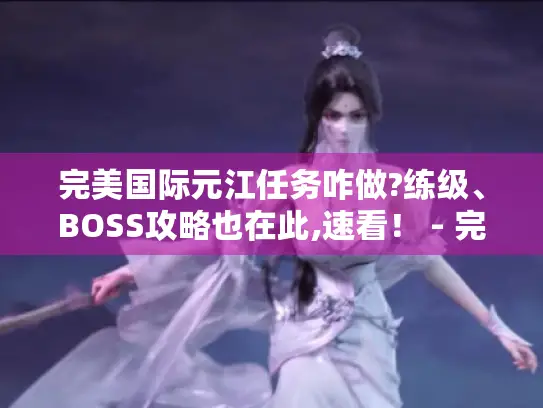 完美国际元江任务咋做?练级、BOSS攻略也在此,速看！ - 完美国际