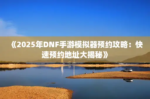《2025年DNF手游模拟器预约攻略：快速预约地址大揭秘》
