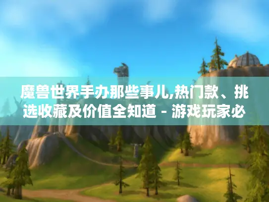 魔兽世界手办那些事儿,热门款、挑选收藏及价值全知道 - 游戏玩家必看