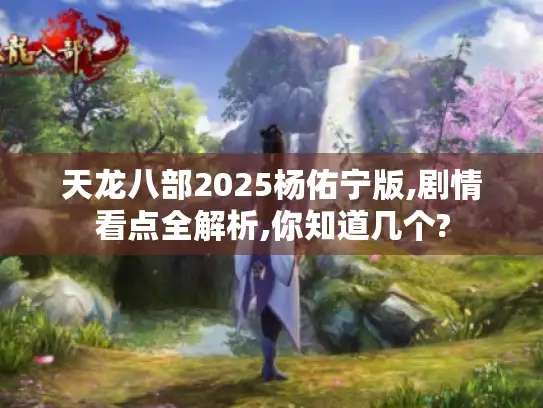 天龙八部2025杨佑宁版,剧情看点全解析,你知道几个?