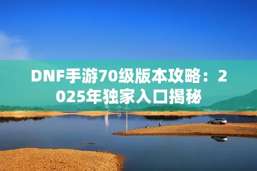DNF手游70级版本攻略:2025年独家入口揭秘 DNF手游70级版本攻略:2025年独家入口揭秘