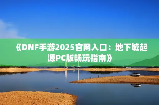 《DNF手游2025官网入口：地下城起源PC版畅玩指南》