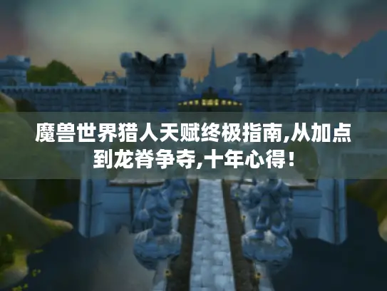 魔兽世界猎人天赋终极指南,从加点到龙脊争夺,十年心得！