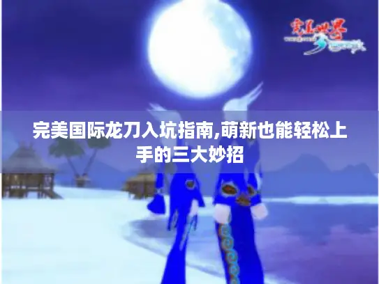 完美国际龙刀入坑指南,萌新也能轻松上手的三大妙招 完美国际龙刀入坑指南,萌新也能轻松上手的三大妙招