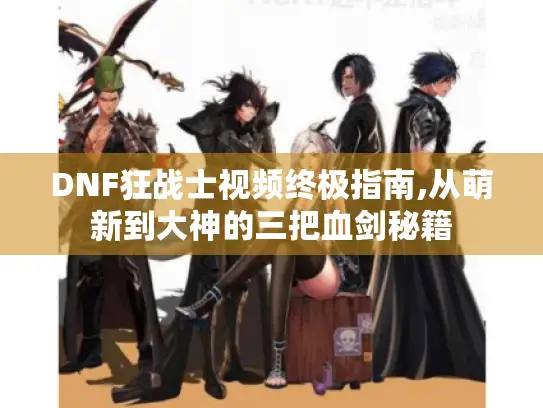 DNF狂战士视频终极指南,从萌新到大神的三把血剑秘籍