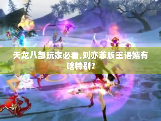 天龙八部玩家必看,刘亦菲版王语嫣有啥特别?