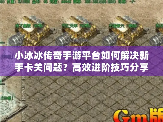 小冰冰传奇手游平台如何解决新手卡关问题？高效进阶技巧分享