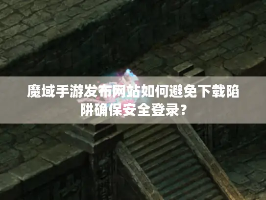 魔域手游发布网站如何避免下载陷阱确保安全登录？