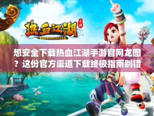 想安全下载热血江湖手游官网龙图？这份官方渠道下载终极指南别错过