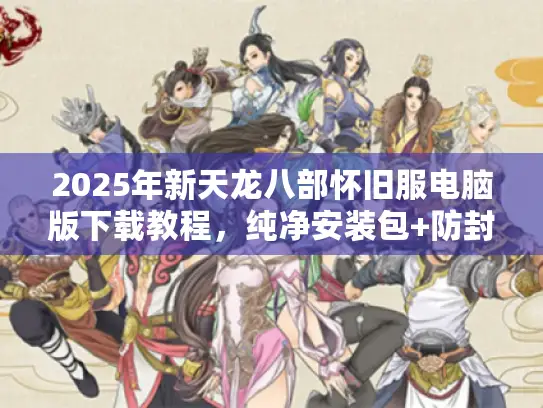 2025年新天龙八部怀旧服电脑版下载教程，纯净安装包+防封号指南
