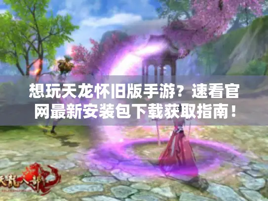 想玩天龙怀旧版手游？速看官网最新安装包下载获取指南！